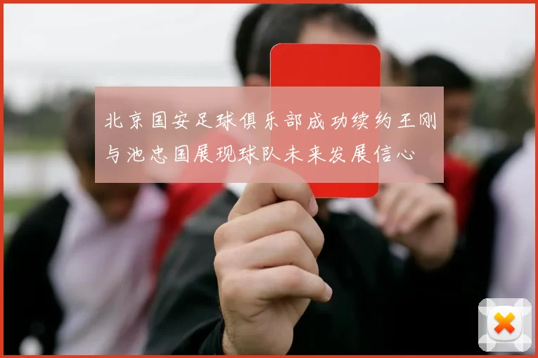 北京国安足球俱乐部成功续约王刚与池忠国展现球队未来发展信心