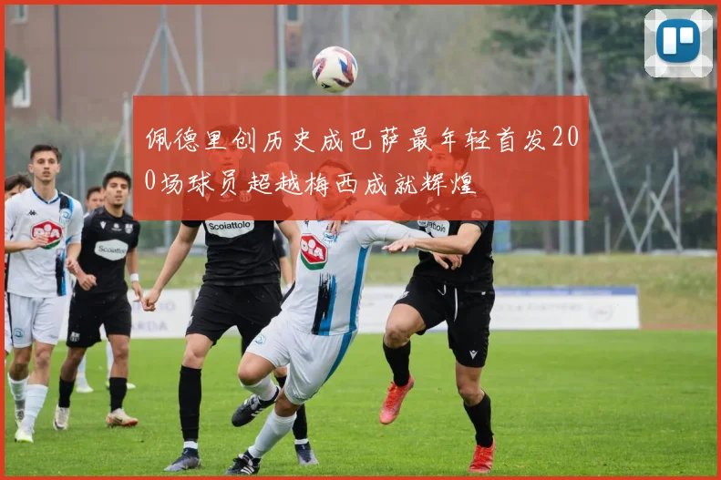 佩德里创历史成巴萨最年轻首发200场球员超越梅西成就辉煌