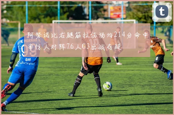 阿努诺比右腿筋拉伤场均214分命中率惊人对阵76人G3出战存疑
