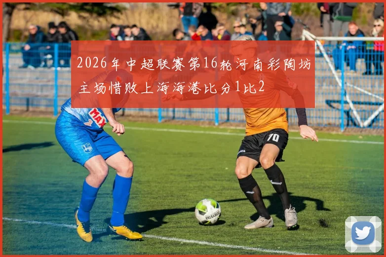 2026年中超联赛第16轮河南彩陶坊主场惜败上海海港比分1比2