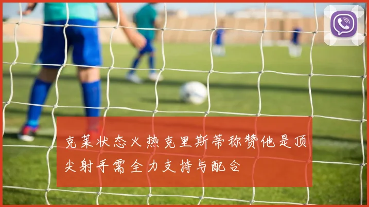 克莱状态火热克里斯蒂称赞他是顶尖射手需全力支持与配合