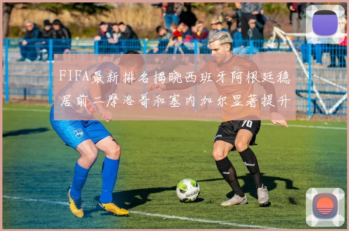FIFA最新排名揭晓西班牙阿根廷稳居前二摩洛哥和塞内加尔显著提升