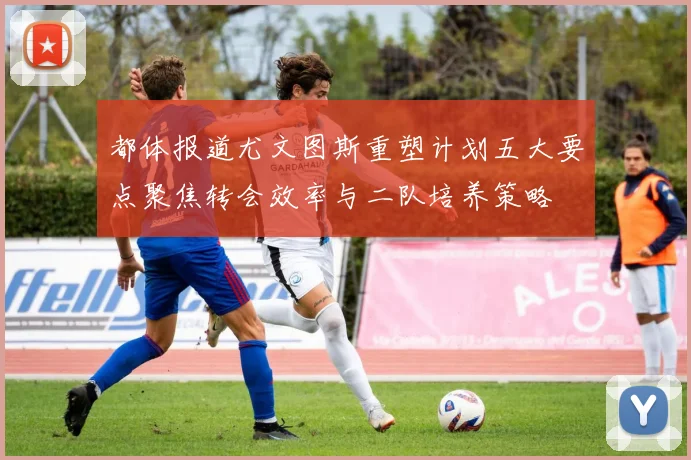 都体报道尤文图斯重塑计划五大要点聚焦转会效率与二队培养策略