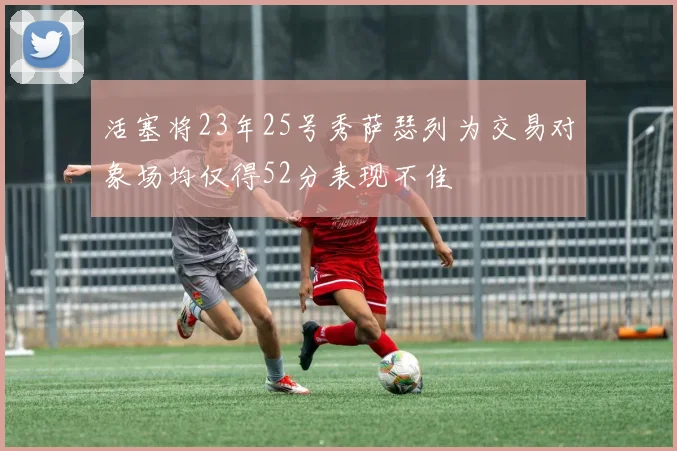 活塞将23年25号秀萨瑟列为交易对象场均仅得52分表现不佳