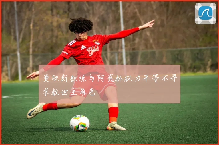 曼联新教练与阿莫林权力平等不寻求救世主角色