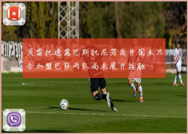 莫雷托透露巴斯托尼若离开国米只会加盟巴萨两队尚未展开接触