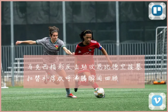 马克西精彩反击助攻恩比德空接暴扣替补席欢呼沸腾瞬间回顾