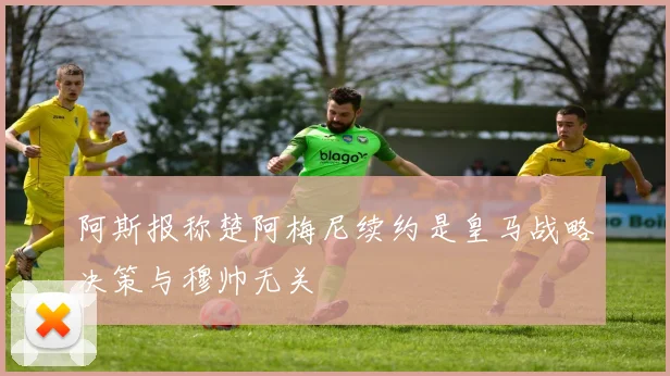 阿斯报称楚阿梅尼续约是皇马战略决策与穆帅无关