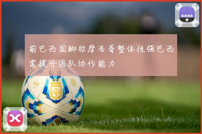 前巴西国脚称摩洛哥整体性强巴西需提升团队协作能力