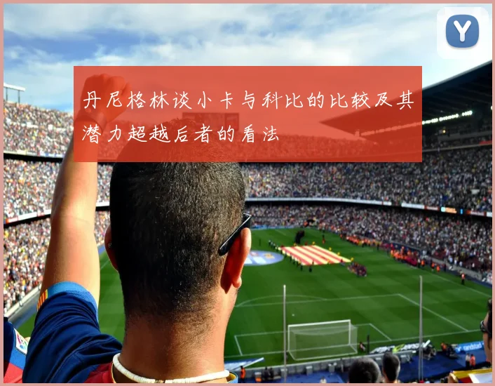 丹尼格林谈小卡与科比的比较及其潜力超越后者的看法