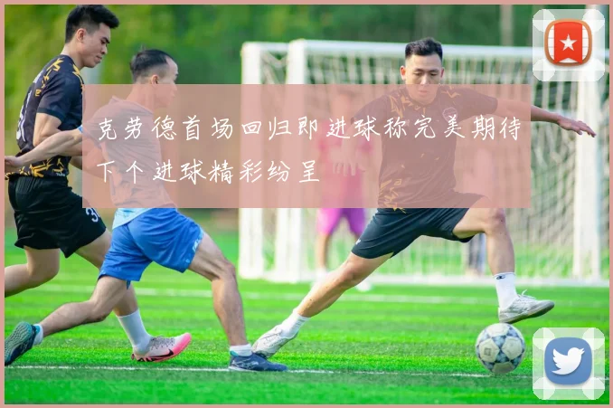 克劳德首场回归即进球称完美期待下个进球精彩纷呈