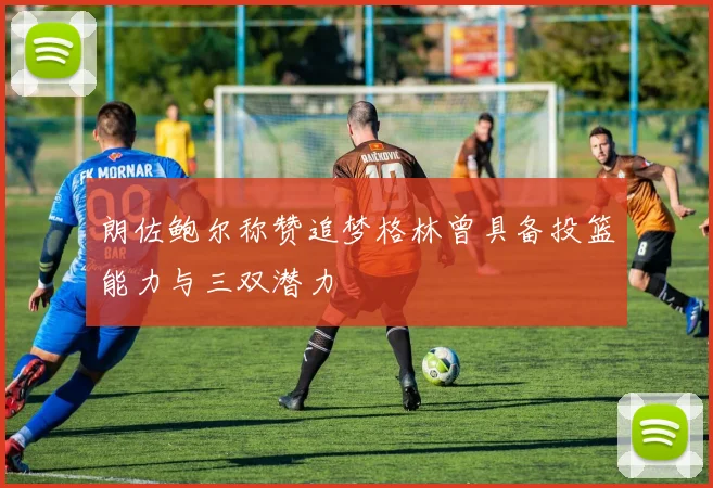 朗佐鲍尔称赞追梦格林曾具备投篮能力与三双潜力