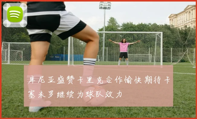 库尼亚盛赞卡里克合作愉快期待卡塞米罗继续为球队效力