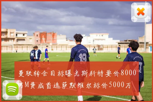 曼联转会目标曝光斯科特要价8000万M费成首选萨默维尔标价5000万