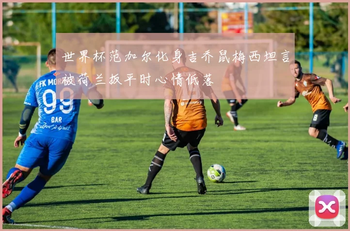 世界杯范加尔化身吉乔鼠梅西坦言被荷兰扳平时心情低落