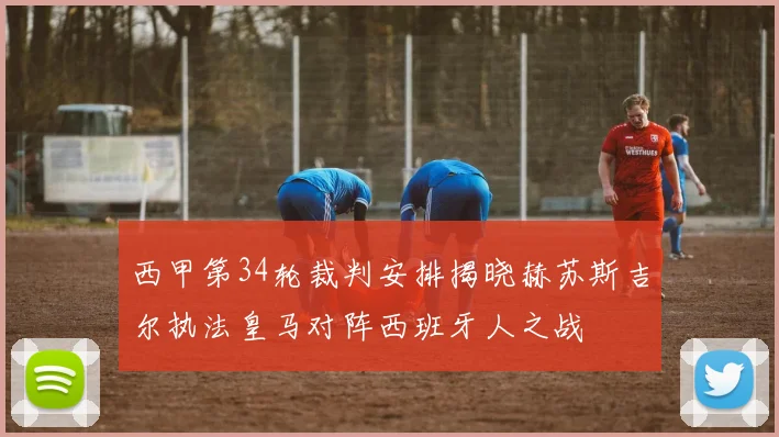 西甲第34轮裁判安排揭晓赫苏斯吉尔执法皇马对阵西班牙人之战