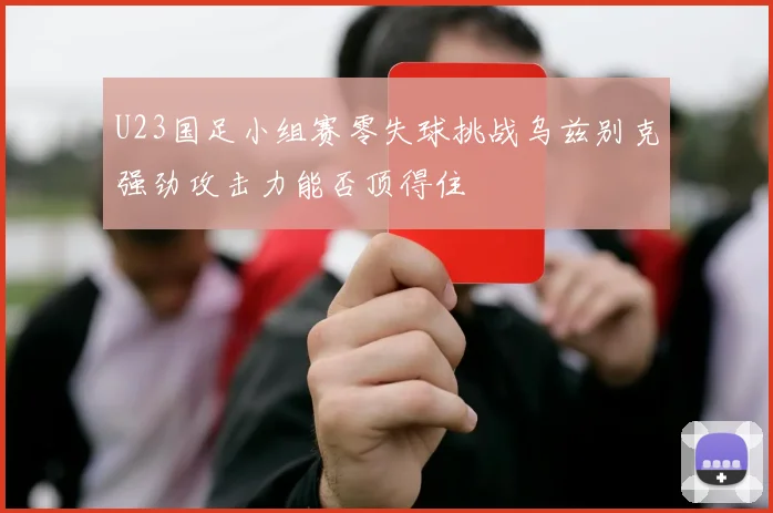 U23国足小组赛零失球挑战乌兹别克强劲攻击力能否顶得住