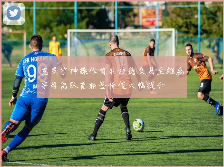 克罗宁神操作将利拉德交易至雄鹿字母离队首轮签价值大幅提升