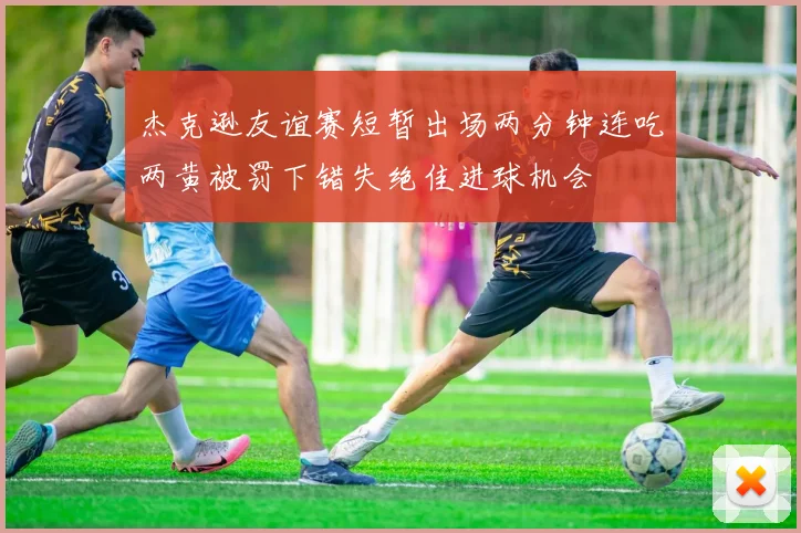 杰克逊友谊赛短暂出场两分钟连吃两黄被罚下错失绝佳进球机会