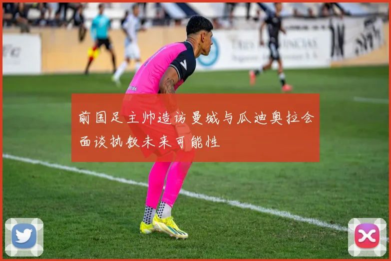 前国足主帅造访曼城与瓜迪奥拉会面谈执教未来可能性